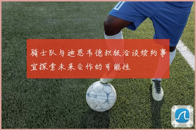 骑士队与迪恩韦德积极洽谈续约事宜探索未来合作的可能性