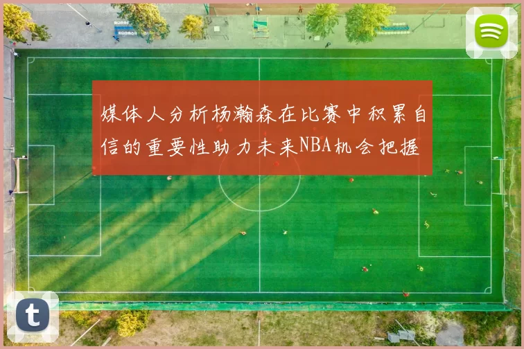 媒体人分析杨瀚森在比赛中积累自信的重要性助力未来NBA机会把握