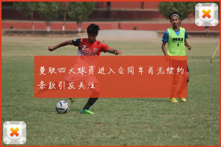 曼联四大球员进入合同年肖无续约条款引发关注