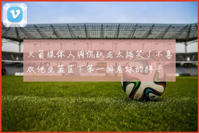 火箭媒体人调侃狄龙太搞笑了不喜欢他坐篮筐下第一排看球的样子