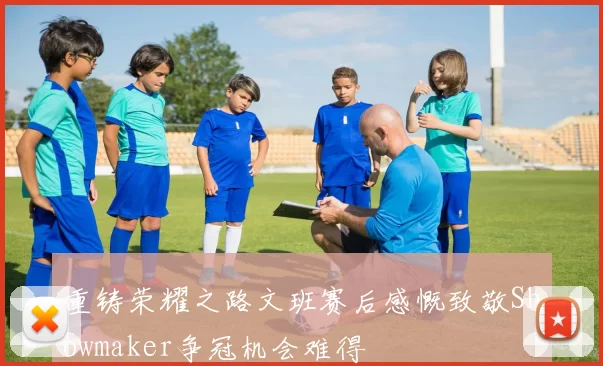 重铸荣耀之路文班赛后感慨致敬Showmaker争冠机会难得