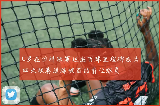 C罗在沙特联赛达成百球里程碑成为四大联赛进球破百的首位球员