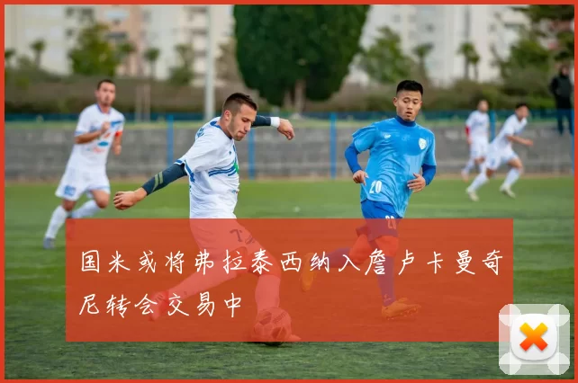 国米或将弗拉泰西纳入詹卢卡曼奇尼转会交易中