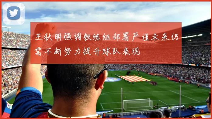王秋明强调教练组部署严谨未来仍需不断努力提升球队表现