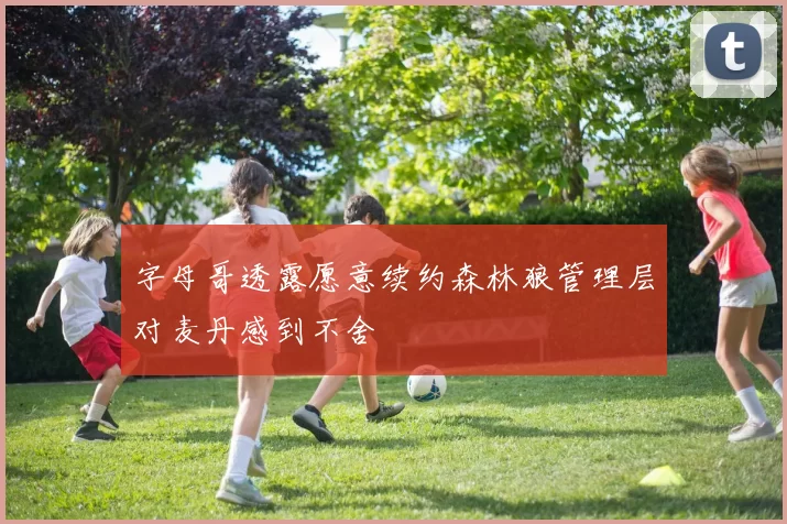 字母哥透露愿意续约森林狼管理层对麦丹感到不舍