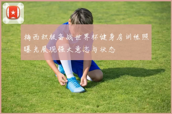 梅西积极备战世界杯健身房训练照曝光展现强大意志与状态