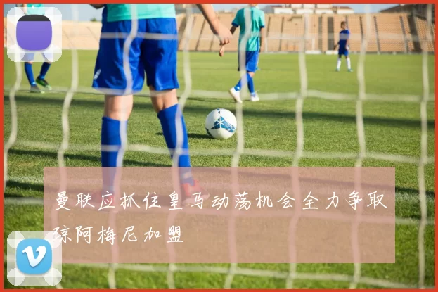曼联应抓住皇马动荡机会全力争取琼阿梅尼加盟