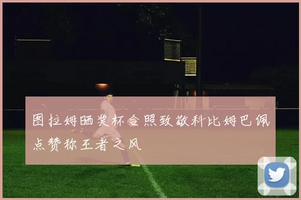 图拉姆晒奖杯合照致敬科比姆巴佩点赞称王者之风