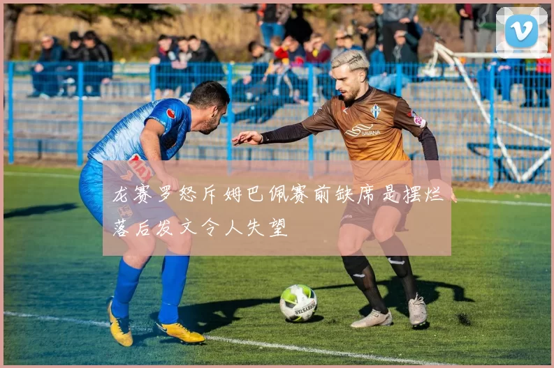 龙赛罗怒斥姆巴佩赛前缺席是摆烂落后发文令人失望