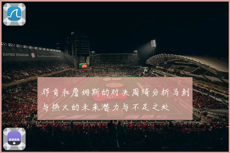 邓肯和詹姆斯的对决周琦分析马刺与热火的未来潜力与不足之处