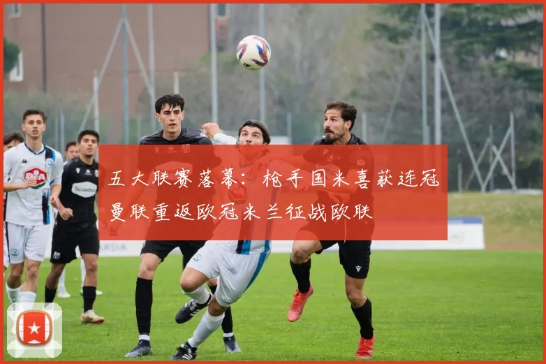 五大联赛落幕：枪手国米喜获连冠曼联重返欧冠米兰征战欧联