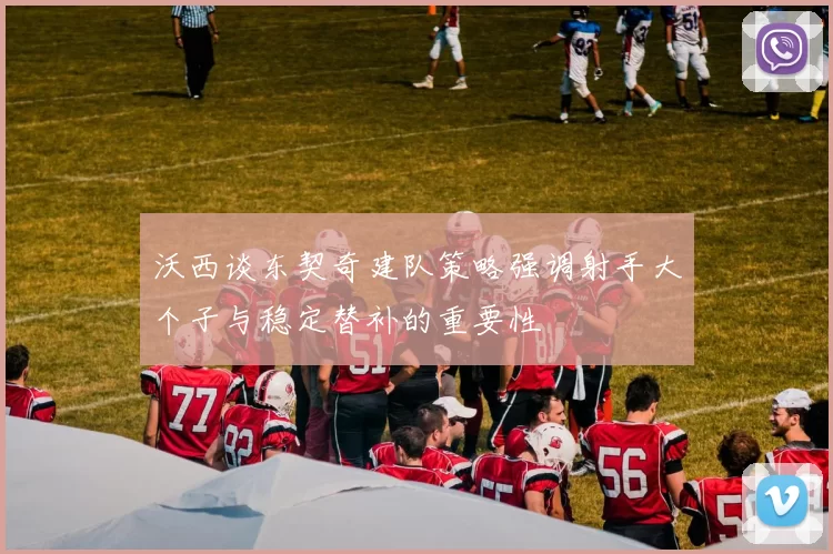 沃西谈东契奇建队策略强调射手大个子与稳定替补的重要性