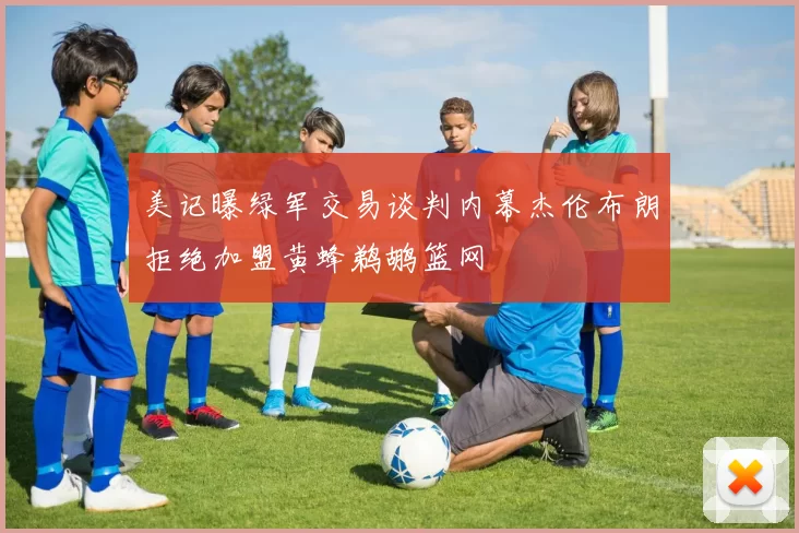 美记曝绿军交易谈判内幕杰伦布朗拒绝加盟黄蜂鹈鹕篮网