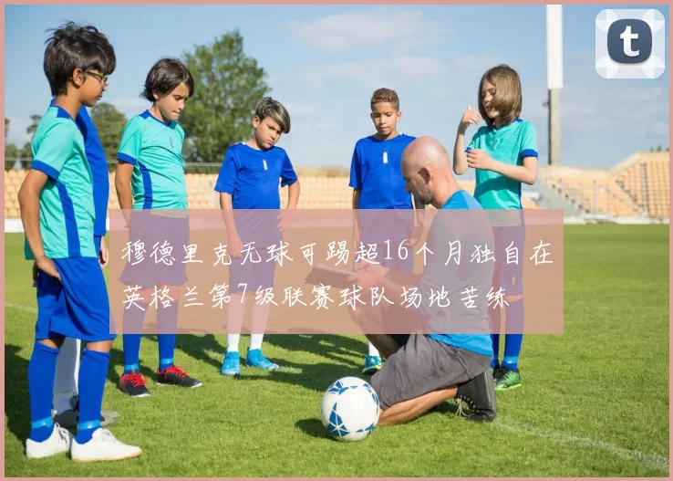 穆德里克无球可踢超16个月独自在英格兰第7级联赛球队场地苦练