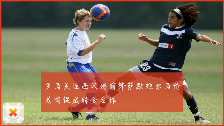 罗马关注西汉姆前锋萨默维尔马伦或将促成转会合作