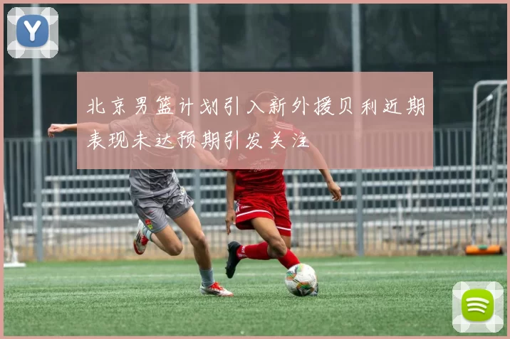 北京男篮计划引入新外援贝利近期表现未达预期引发关注