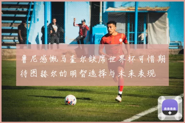 鲁尼感慨马奎尔缺席世界杯可惜期待图赫尔的明智选择与未来表现
