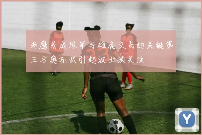 老鹰或成绿军与雄鹿交易的关键第三方奥孔武引起波士顿关注