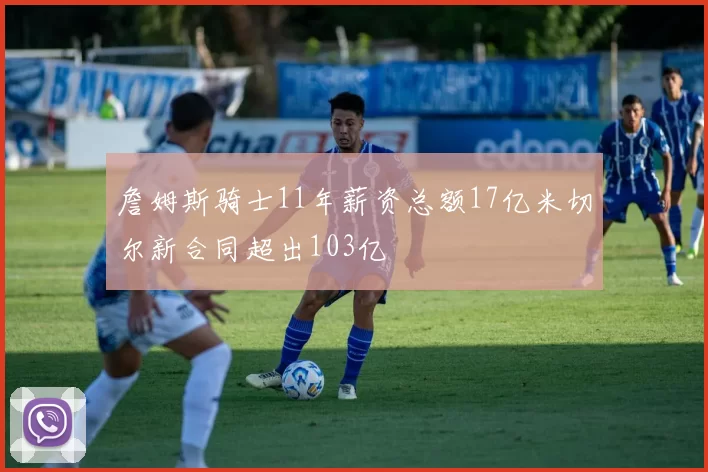 詹姆斯骑士11年薪资总额17亿米切尔新合同超出103亿