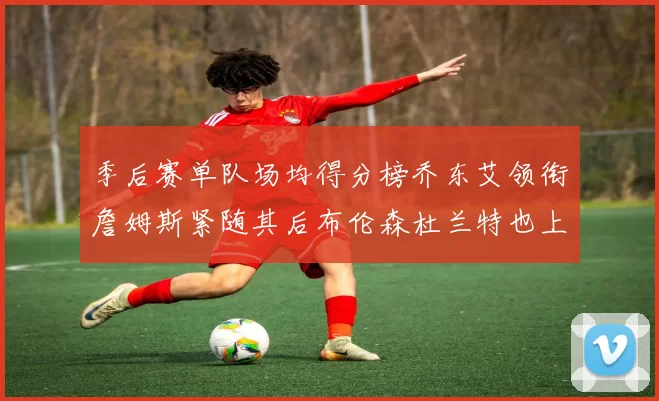 季后赛单队场均得分榜乔东艾领衔詹姆斯紧随其后布伦森杜兰特也上榜