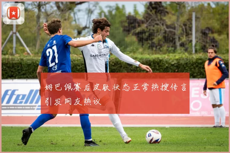 姆巴佩赛后皮肤状态正常热搜传言引发网友热议